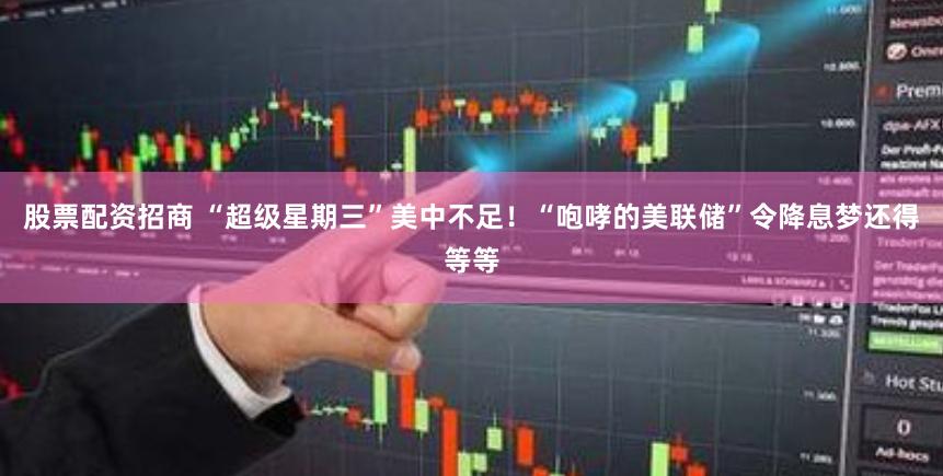 股票配资招商 “超级星期三”美中不足！“咆哮的美联储”令降息梦还得等等