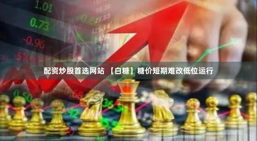 配资炒股首选网站 【白糖】糖价短期难改低位运行