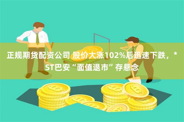 正规期货配资公司 股价大涨102%后迅速下跌，*ST巴安“面值退市”存悬念