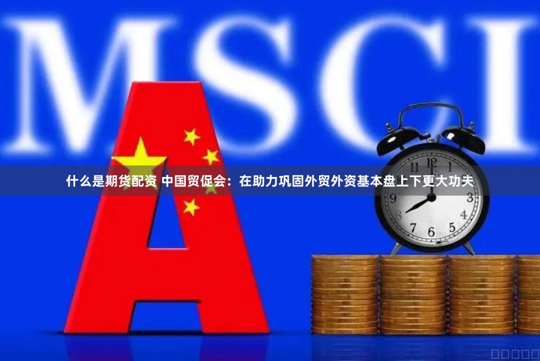 什么是期货配资 中国贸促会：在助力巩固外贸外资基本盘上下更大功夫