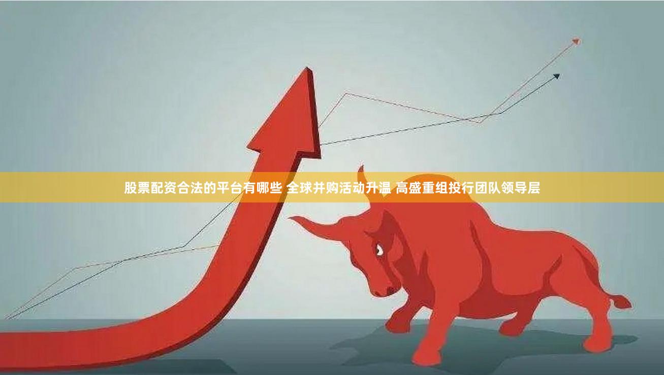 股票配资合法的平台有哪些 全球并购活动升温 高盛重组投行团队领导层