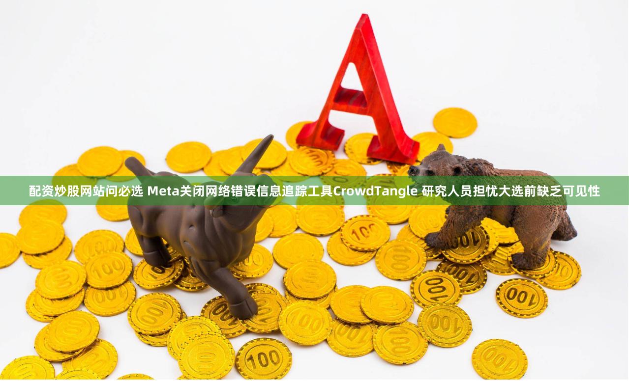 配资炒股网站问必选 Meta关闭网络错误信息追踪工具CrowdTangle 研究人员担忧大选前缺乏可见性