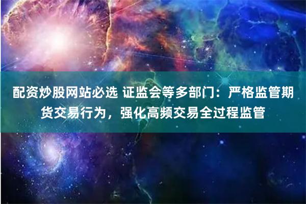 配资炒股网站必选 证监会等多部门：严格监管期货交易行为，强化高频交易全过程监管