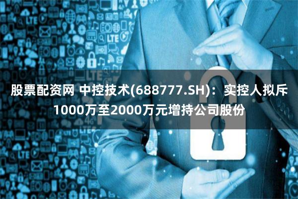 股票配资网 中控技术(688777.SH)：实控人拟斥1000万至2000万元增持公司股份