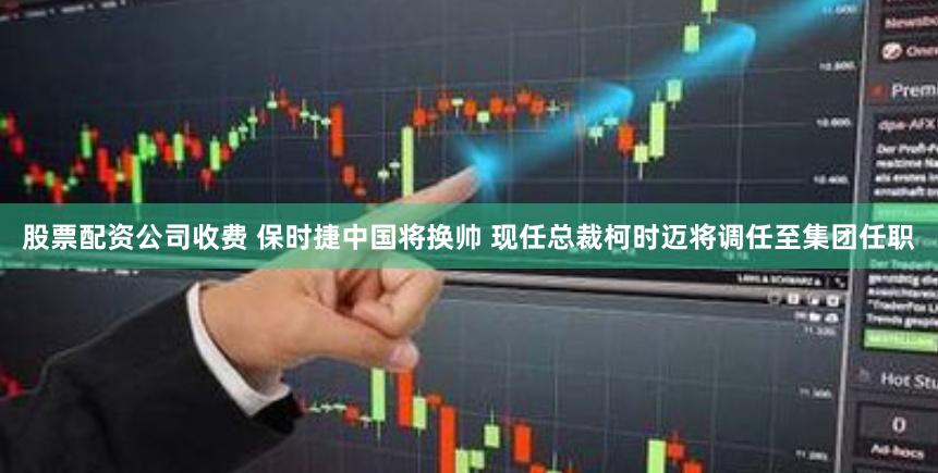 股票配资公司收费 保时捷中国将换帅 现任总裁柯时迈将调任至集团任职