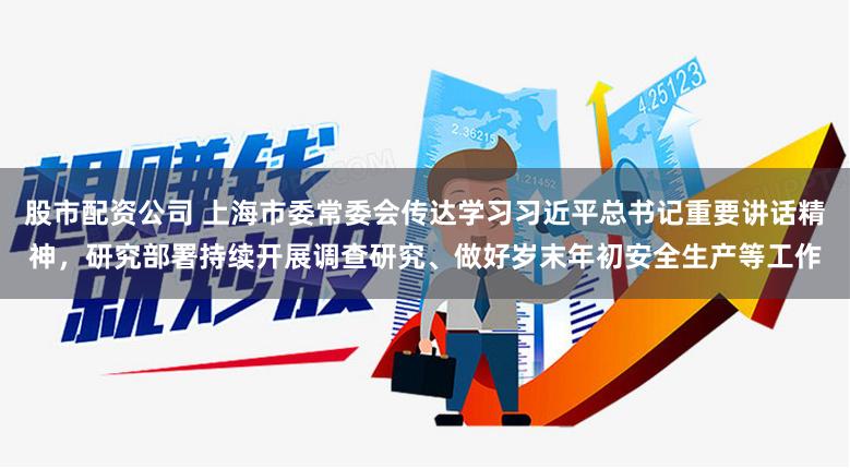 股市配资公司 上海市委常委会传达学习习近平总书记重要讲话精神，研究部署持续开展调查研究、做好岁末年初安全生产等工作