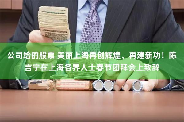 公司给的股票 美丽上海再创辉煌、再建新功！陈吉宁在上海各界人士春节团拜会上致辞