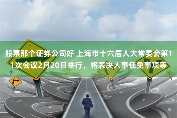 股票那个证券公司好 上海市十六届人大常委会第11次会议2月20日举行，将表决人事任免事项等