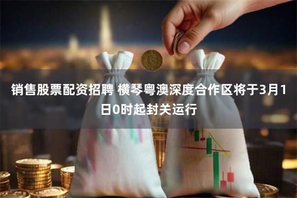 销售股票配资招聘 横琴粤澳深度合作区将于3月1日0时起封关运行