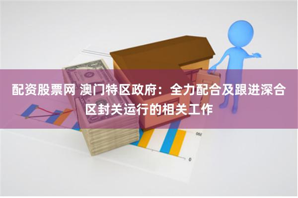 配资股票网 澳门特区政府：全力配合及跟进深合区封关运行的相关工作