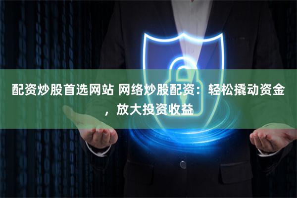 配资炒股首选网站 网络炒股配资：轻松撬动资金，放大投资收益
