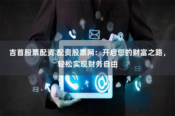 吉首股票配资 配资股票网：开启您的财富之路，轻松实现财务自由