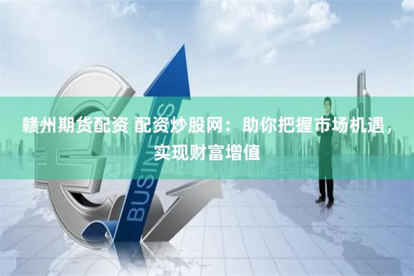 赣州期货配资 配资炒股网：助你把握市场机遇，实现财富增值