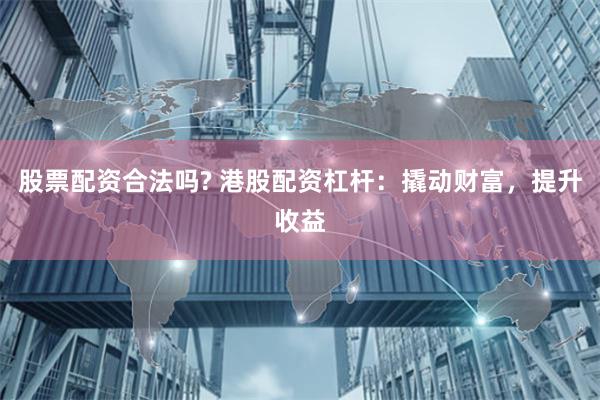 股票配资合法吗? 港股配资杠杆：撬动财富，提升收益