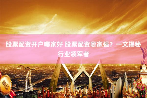 股票配资开户哪家好 股票配资哪家强？一文揭秘行业领军者