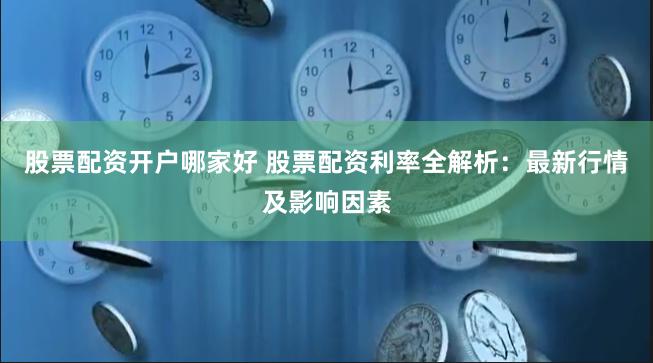 股票配资开户哪家好 股票配资利率全解析：最新行情及影响因素