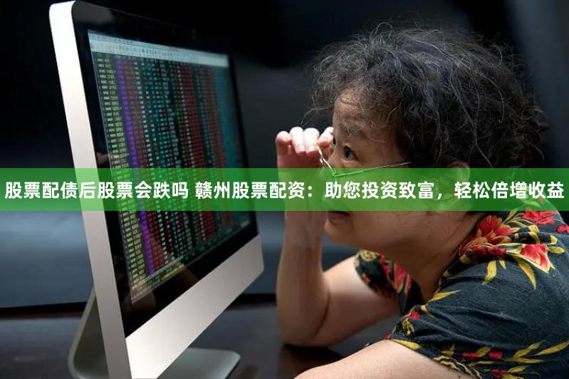股票配债后股票会跌吗 赣州股票配资：助您投资致富，轻松倍增收益
